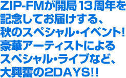 ZIP-FMが開局13周年を記念してお届けする、秋のスペシャル・イベント!豪華アーティストによるスペシャル・ライブなど、大興奮の2DAYS!!